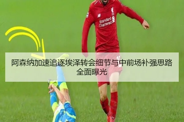 阿森纳加速追逐埃泽转会细节与中前场补强思路全面曝光