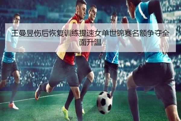 王曼昱伤后恢复训练提速女单世锦赛名额争夺全面升温