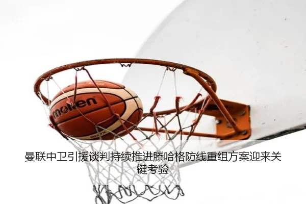 曼联中卫引援谈判持续推进滕哈格防线重组方案迎来关键考验
